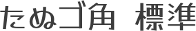 たぬゴ角 標準